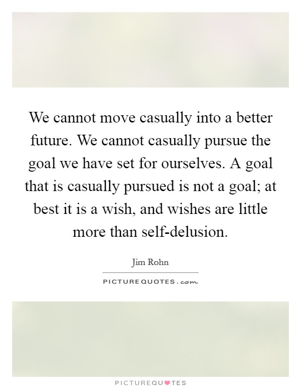 We cannot move casually into a better future. We cannot casually pursue the goal we have set for ourselves. A goal that is casually pursued is not a goal; at best it is a wish, and wishes are little more than self-delusion Picture Quote #1