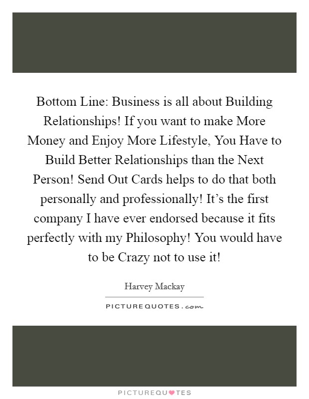 Bottom Line: Business is all about Building Relationships! If you want to make More Money and Enjoy More Lifestyle, You Have to Build Better Relationships than the Next Person! Send Out Cards helps to do that both personally and professionally! It's the first company I have ever endorsed because it fits perfectly with my Philosophy! You would have to be Crazy not to use it! Picture Quote #1