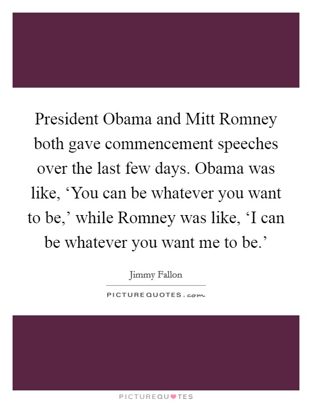 President Obama and Mitt Romney both gave commencement speeches over the last few days. Obama was like, ‘You can be whatever you want to be,' while Romney was like, ‘I can be whatever you want me to be.' Picture Quote #1