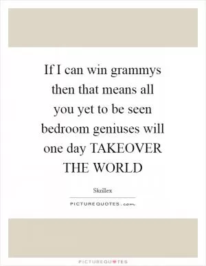 If I can win grammys then that means all you yet to be seen bedroom geniuses will one day TAKEOVER THE WORLD Picture Quote #1