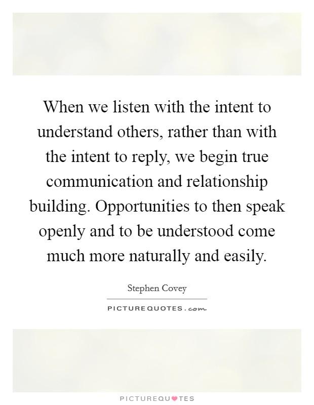 When we listen with the intent to understand others, rather than with the intent to reply, we begin true communication and relationship building. Opportunities to then speak openly and to be understood come much more naturally and easily Picture Quote #1