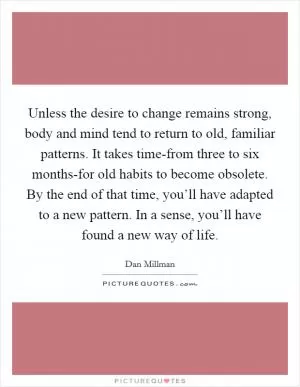Unless the desire to change remains strong, body and mind tend to return to old, familiar patterns. It takes time-from three to six months-for old habits to become obsolete. By the end of that time, you’ll have adapted to a new pattern. In a sense, you’ll have found a new way of life Picture Quote #1