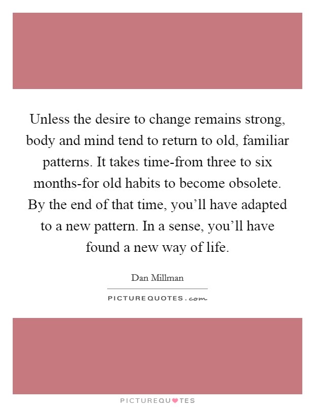Unless the desire to change remains strong, body and mind tend to return to old, familiar patterns. It takes time-from three to six months-for old habits to become obsolete. By the end of that time, you’ll have adapted to a new pattern. In a sense, you’ll have found a new way of life Picture Quote #1