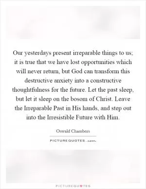 Our yesterdays present irreparable things to us; it is true that we have lost opportunities which will never return, but God can transform this destructive anxiety into a constructive thoughtfulness for the future. Let the past sleep, but let it sleep on the bosom of Christ. Leave the Irreparable Past in His hands, and step out into the Irresistible Future with Him Picture Quote #1