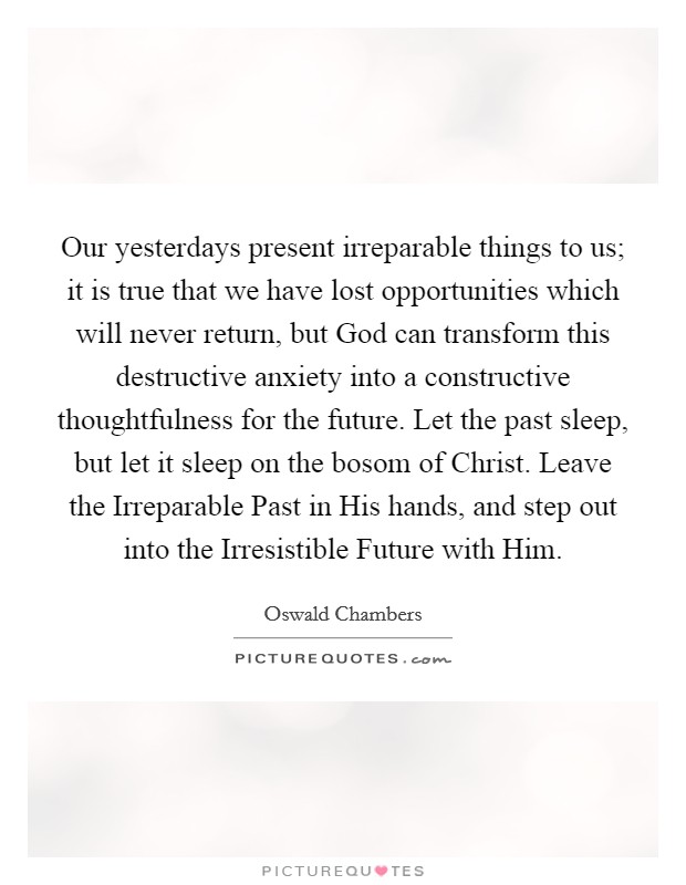 Our yesterdays present irreparable things to us; it is true that we have lost opportunities which will never return, but God can transform this destructive anxiety into a constructive thoughtfulness for the future. Let the past sleep, but let it sleep on the bosom of Christ. Leave the Irreparable Past in His hands, and step out into the Irresistible Future with Him Picture Quote #1