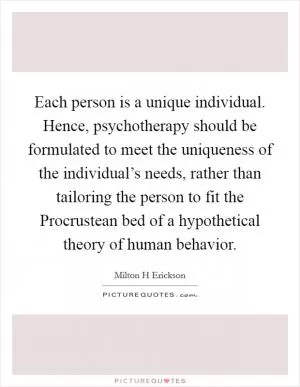 Each person is a unique individual. Hence, psychotherapy should be formulated to meet the uniqueness of the individual’s needs, rather than tailoring the person to fit the Procrustean bed of a hypothetical theory of human behavior Picture Quote #1