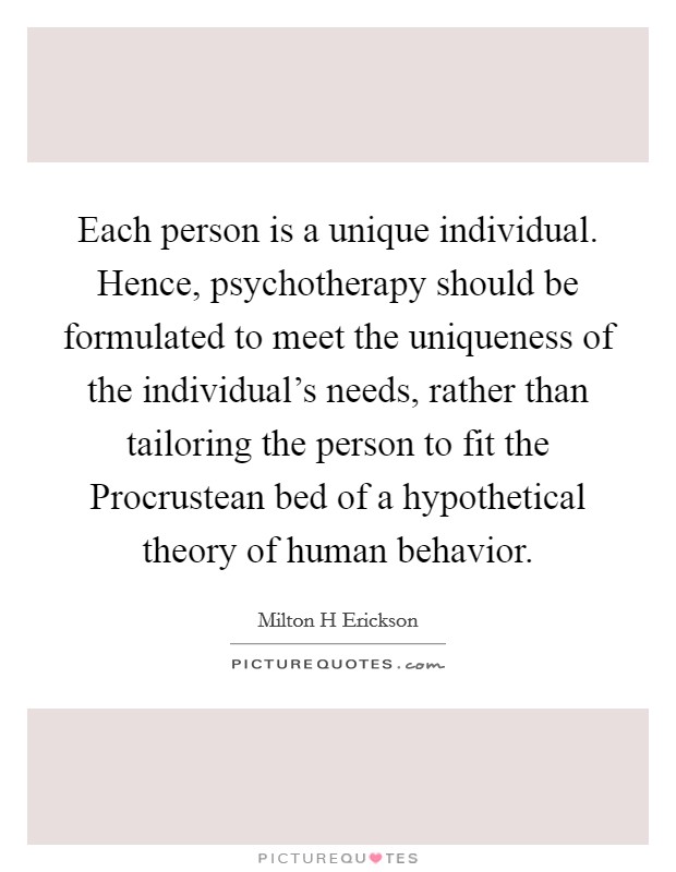 Each person is a unique individual. Hence, psychotherapy should be formulated to meet the uniqueness of the individual's needs, rather than tailoring the person to fit the Procrustean bed of a hypothetical theory of human behavior Picture Quote #1