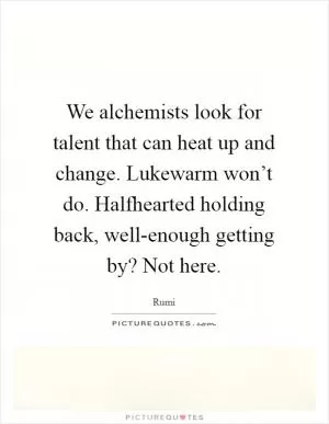 We alchemists look for talent that can heat up and change. Lukewarm won’t do. Halfhearted holding back, well-enough getting by? Not here Picture Quote #1