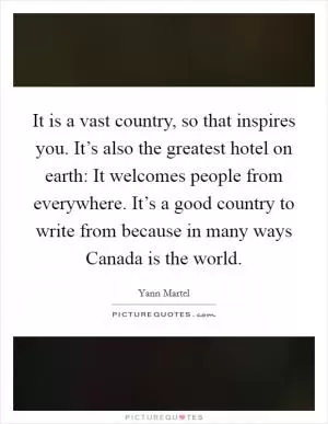 It is a vast country, so that inspires you. It’s also the greatest hotel on earth: It welcomes people from everywhere. It’s a good country to write from because in many ways Canada is the world Picture Quote #1