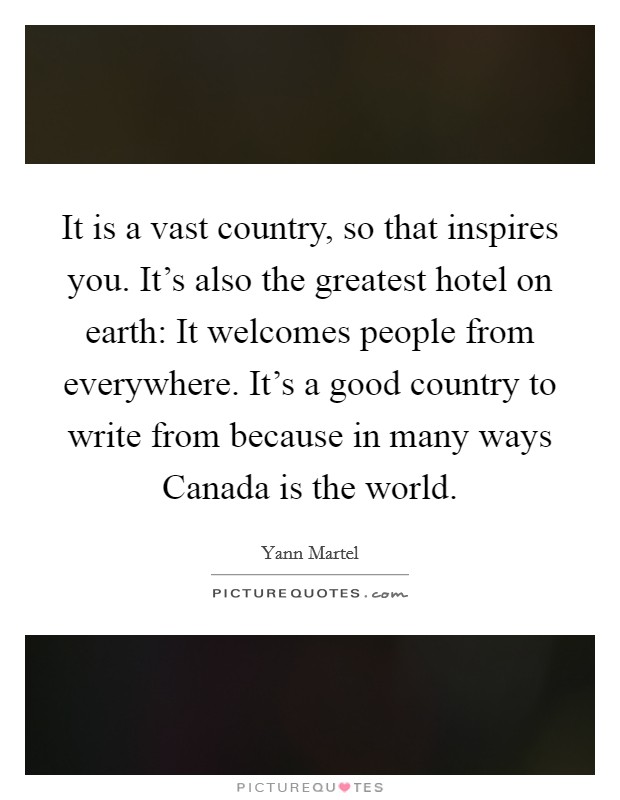 It is a vast country, so that inspires you. It's also the greatest hotel on earth: It welcomes people from everywhere. It's a good country to write from because in many ways Canada is the world Picture Quote #1