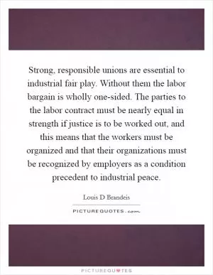 Strong, responsible unions are essential to industrial fair play. Without them the labor bargain is wholly one-sided. The parties to the labor contract must be nearly equal in strength if justice is to be worked out, and this means that the workers must be organized and that their organizations must be recognized by employers as a condition precedent to industrial peace Picture Quote #1