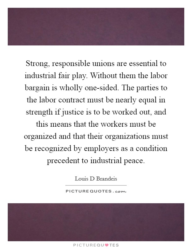 Strong, responsible unions are essential to industrial fair play. Without them the labor bargain is wholly one-sided. The parties to the labor contract must be nearly equal in strength if justice is to be worked out, and this means that the workers must be organized and that their organizations must be recognized by employers as a condition precedent to industrial peace Picture Quote #1