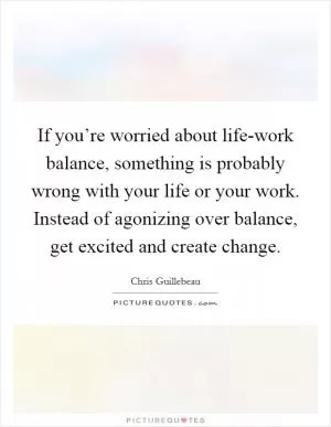 If you’re worried about life-work balance, something is probably wrong with your life or your work. Instead of agonizing over balance, get excited and create change Picture Quote #1