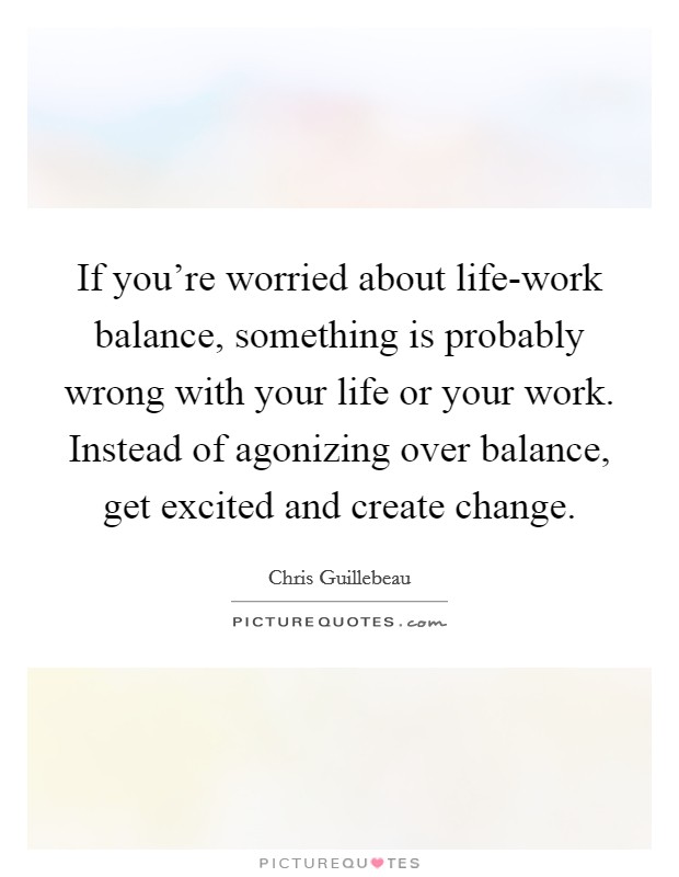 If you're worried about life-work balance, something is probably wrong with your life or your work. Instead of agonizing over balance, get excited and create change Picture Quote #1