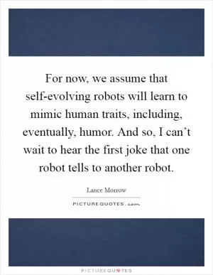 For now, we assume that self-evolving robots will learn to mimic human traits, including, eventually, humor. And so, I can’t wait to hear the first joke that one robot tells to another robot Picture Quote #1