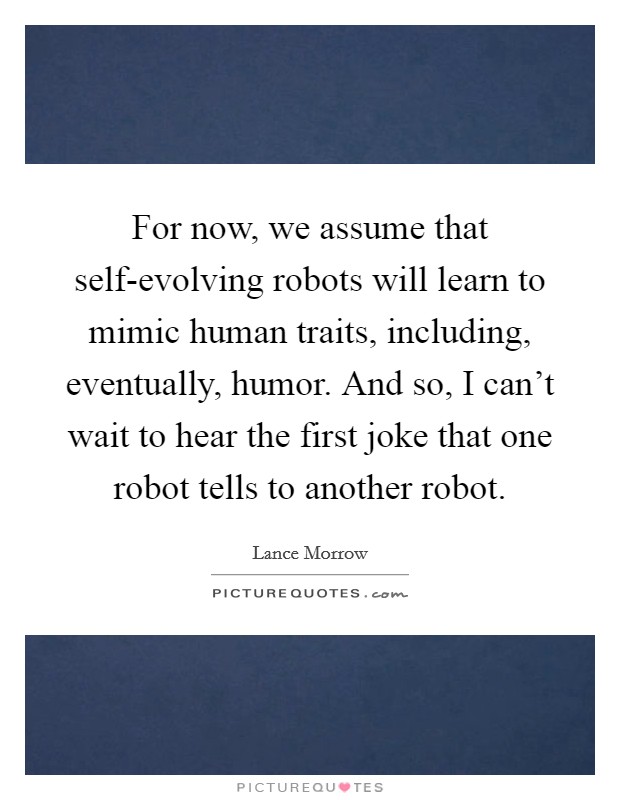 For now, we assume that self-evolving robots will learn to mimic human traits, including, eventually, humor. And so, I can't wait to hear the first joke that one robot tells to another robot Picture Quote #1