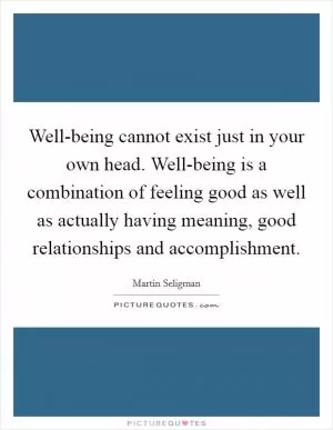 Well-being cannot exist just in your own head. Well-being is a combination of feeling good as well as actually having meaning, good relationships and accomplishment Picture Quote #1