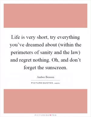 Life is very short, try everything you’ve dreamed about (within the perimeters of sanity and the law) and regret nothing. Oh, and don’t forget the sunscreen Picture Quote #1