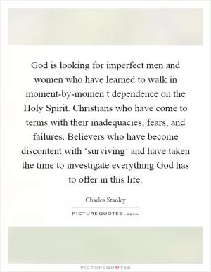 God is looking for imperfect men and women who have learned to walk in moment-by-momen t dependence on the Holy Spirit. Christians who have come to terms with their inadequacies, fears, and failures. Believers who have become discontent with ‘surviving’ and have taken the time to investigate everything God has to offer in this life Picture Quote #1