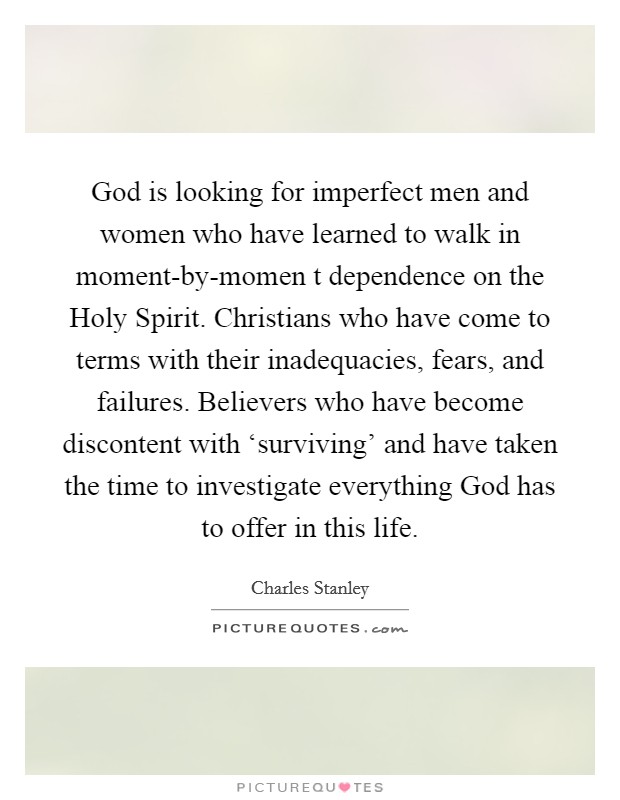 God is looking for imperfect men and women who have learned to walk in moment-by-momen t dependence on the Holy Spirit. Christians who have come to terms with their inadequacies, fears, and failures. Believers who have become discontent with ‘surviving' and have taken the time to investigate everything God has to offer in this life Picture Quote #1