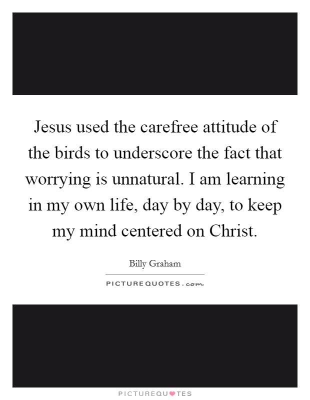 Jesus used the carefree attitude of the birds to underscore the fact that worrying is unnatural. I am learning in my own life, day by day, to keep my mind centered on Christ Picture Quote #1