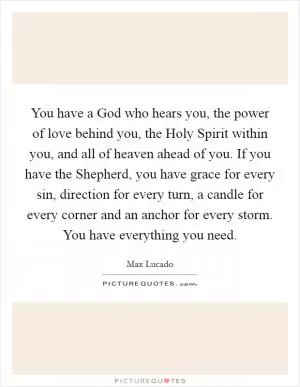 You have a God who hears you, the power of love behind you, the Holy Spirit within you, and all of heaven ahead of you. If you have the Shepherd, you have grace for every sin, direction for every turn, a candle for every corner and an anchor for every storm. You have everything you need Picture Quote #1