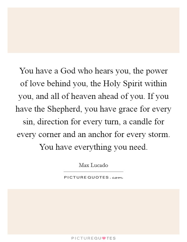 You have a God who hears you, the power of love behind you, the Holy Spirit within you, and all of heaven ahead of you. If you have the Shepherd, you have grace for every sin, direction for every turn, a candle for every corner and an anchor for every storm. You have everything you need Picture Quote #1