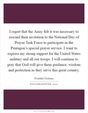 I regret that the Army felt it was necessary to rescind their invitation to the National Day of Prayer Task Force to participate in the Pentagon’s special prayer service. I want to express my strong support for the United States military and all our troops. I will continue to pray that God will give them guidance, wisdom and protection as they serve this great country Picture Quote #1