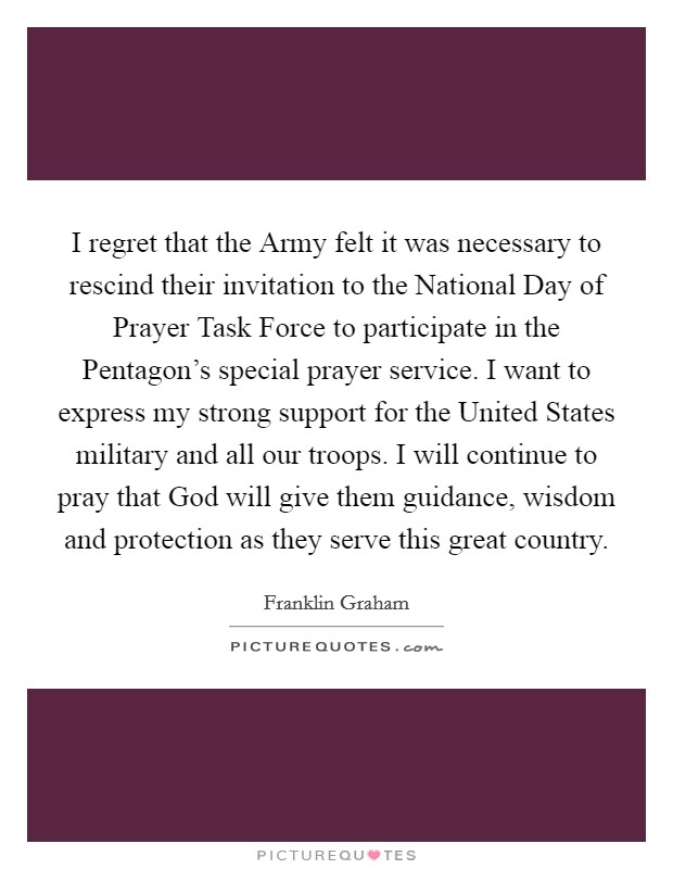 I regret that the Army felt it was necessary to rescind their invitation to the National Day of Prayer Task Force to participate in the Pentagon's special prayer service. I want to express my strong support for the United States military and all our troops. I will continue to pray that God will give them guidance, wisdom and protection as they serve this great country Picture Quote #1