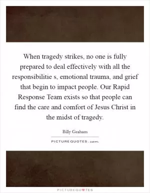 When tragedy strikes, no one is fully prepared to deal effectively with all the responsibilitie s, emotional trauma, and grief that begin to impact people. Our Rapid Response Team exists so that people can find the care and comfort of Jesus Christ in the midst of tragedy Picture Quote #1