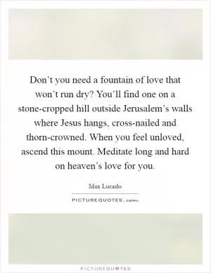 Don’t you need a fountain of love that won’t run dry? You’ll find one on a stone-cropped hill outside Jerusalem’s walls where Jesus hangs, cross-nailed and thorn-crowned. When you feel unloved, ascend this mount. Meditate long and hard on heaven’s love for you Picture Quote #1