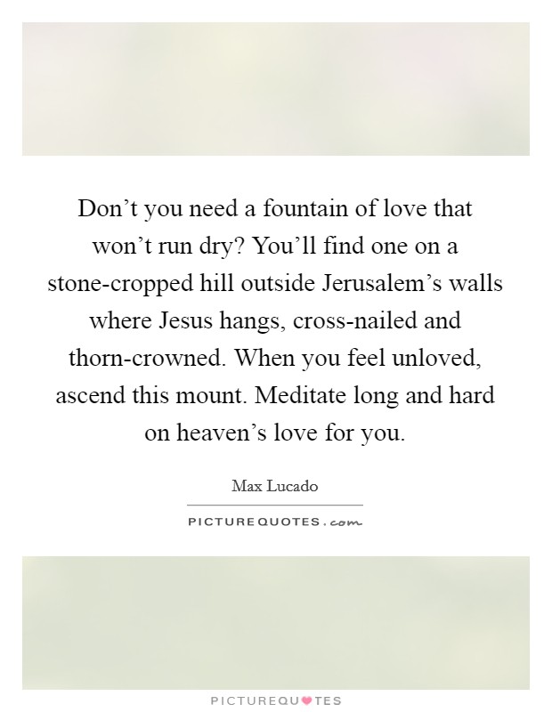 Don't you need a fountain of love that won't run dry? You'll find one on a stone-cropped hill outside Jerusalem's walls where Jesus hangs, cross-nailed and thorn-crowned. When you feel unloved, ascend this mount. Meditate long and hard on heaven's love for you Picture Quote #1