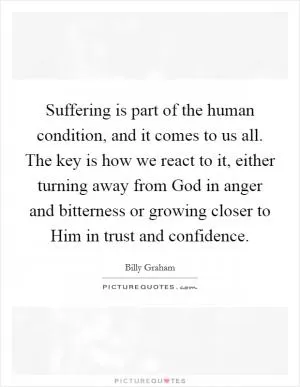 Suffering is part of the human condition, and it comes to us all. The key is how we react to it, either turning away from God in anger and bitterness or growing closer to Him in trust and confidence Picture Quote #1
