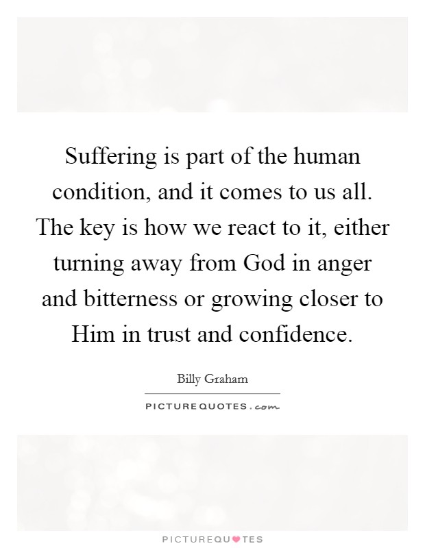 Suffering is part of the human condition, and it comes to us all. The key is how we react to it, either turning away from God in anger and bitterness or growing closer to Him in trust and confidence Picture Quote #1