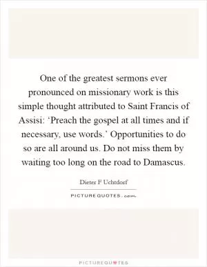One of the greatest sermons ever pronounced on missionary work is this simple thought attributed to Saint Francis of Assisi: ‘Preach the gospel at all times and if necessary, use words.’ Opportunities to do so are all around us. Do not miss them by waiting too long on the road to Damascus Picture Quote #1