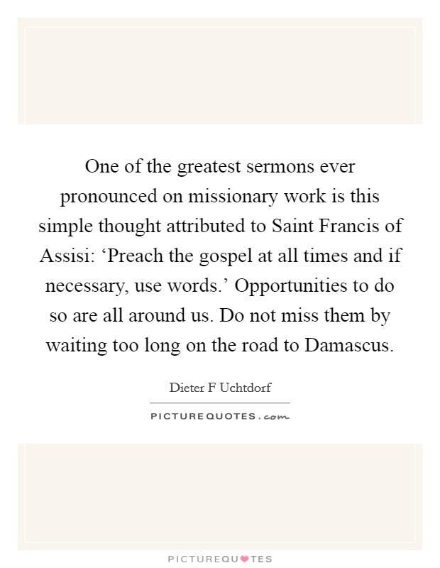 One of the greatest sermons ever pronounced on missionary work is this simple thought attributed to Saint Francis of Assisi: ‘Preach the gospel at all times and if necessary, use words.' Opportunities to do so are all around us. Do not miss them by waiting too long on the road to Damascus Picture Quote #1