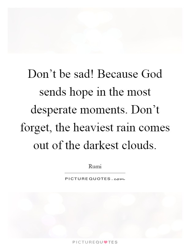 Don't be sad! Because God sends hope in the most desperate moments. Don't forget, the heaviest rain comes out of the darkest clouds Picture Quote #1