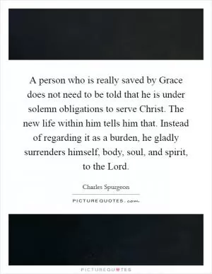 A person who is really saved by Grace does not need to be told that he is under solemn obligations to serve Christ. The new life within him tells him that. Instead of regarding it as a burden, he gladly surrenders himself, body, soul, and spirit, to the Lord Picture Quote #1