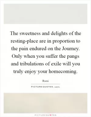The sweetness and delights of the resting-place are in proportion to the pain endured on the Journey. Only when you suffer the pangs and tribulations of exile will you truly enjoy your homecoming Picture Quote #1