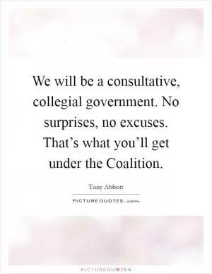 We will be a consultative, collegial government. No surprises, no excuses. That’s what you’ll get under the Coalition Picture Quote #1