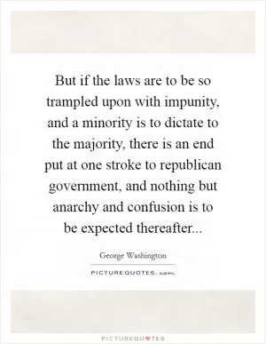 But if the laws are to be so trampled upon with impunity, and a minority is to dictate to the majority, there is an end put at one stroke to republican government, and nothing but anarchy and confusion is to be expected thereafter Picture Quote #1