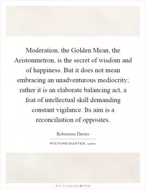 Moderation, the Golden Mean, the Aristonmetron, is the secret of wisdom and of happiness. But it does not mean embracing an unadventurous mediocrity; rather it is an elaborate balancing act, a feat of intellectual skill demanding constant vigilance. Its aim is a reconciliation of opposites Picture Quote #1