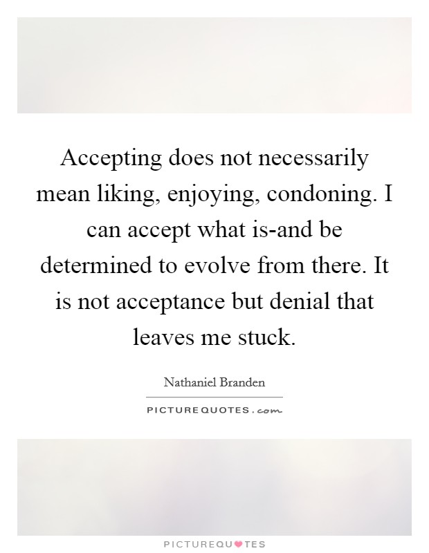 Accepting does not necessarily mean liking, enjoying, condoning. I can accept what is-and be determined to evolve from there. It is not acceptance but denial that leaves me stuck Picture Quote #1