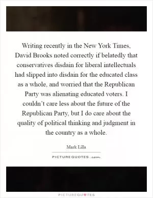 Writing recently in the New York Times, David Brooks noted correctly if belatedly that conservatives disdain for liberal intellectuals had slipped into disdain for the educated class as a whole, and worried that the Republican Party was alienating educated voters. I couldn’t care less about the future of the Republican Party, but I do care about the quality of political thinking and judgment in the country as a whole Picture Quote #1