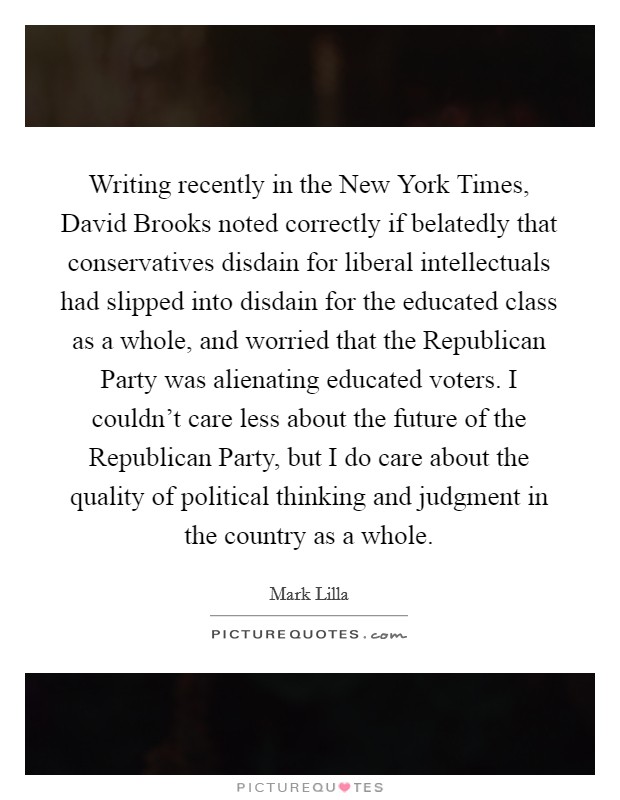 Writing recently in the New York Times, David Brooks noted correctly if belatedly that conservatives disdain for liberal intellectuals had slipped into disdain for the educated class as a whole, and worried that the Republican Party was alienating educated voters. I couldn't care less about the future of the Republican Party, but I do care about the quality of political thinking and judgment in the country as a whole Picture Quote #1