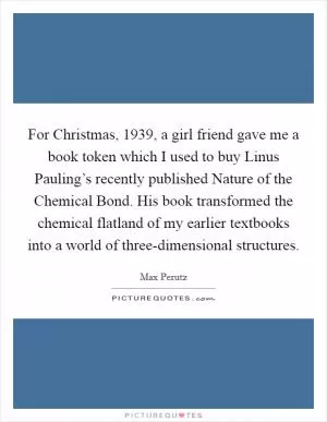For Christmas, 1939, a girl friend gave me a book token which I used to buy Linus Pauling’s recently published Nature of the Chemical Bond. His book transformed the chemical flatland of my earlier textbooks into a world of three-dimensional structures Picture Quote #1