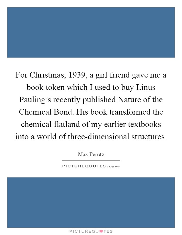 For Christmas, 1939, a girl friend gave me a book token which I used to buy Linus Pauling's recently published Nature of the Chemical Bond. His book transformed the chemical flatland of my earlier textbooks into a world of three-dimensional structures Picture Quote #1