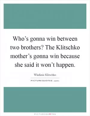 Who’s gonna win between two brothers? The Klitschko mother’s gonna win because she said it won’t happen Picture Quote #1