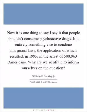 Now it is one thing to say I say it that people shouldn’t consume psychoactive drugs. It is entirely something else to condone marijuana laws, the application of which resulted, in 1995, in the arrest of 588,963 Americans. Why are we so afraid to inform ourselves on the question? Picture Quote #1