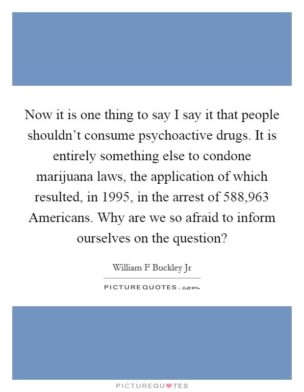 Now it is one thing to say I say it that people shouldn't consume psychoactive drugs. It is entirely something else to condone marijuana laws, the application of which resulted, in 1995, in the arrest of 588,963 Americans. Why are we so afraid to inform ourselves on the question? Picture Quote #1